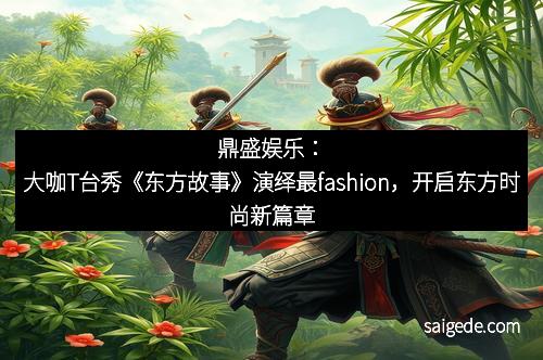 鼎盛娱乐：大咖T台秀《东方故事》演绎最fashion，开启东方时尚新篇章